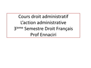 Cours droit administratif
L’action administrative
3ieme Semestre Droit Français
Prof Ennaciri
 
