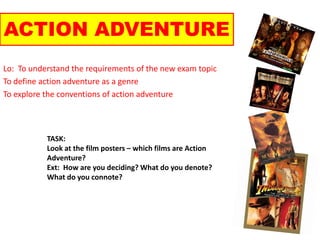 ACTION ADVENTURE Lo:  To understand the requirements of the new exam topic To define action adventure as a genre To explore the conventions of action adventure TASK: Look at the film posters – which films are Action Adventure? Ext:  How are you deciding? What do you denote? What do you connote? 