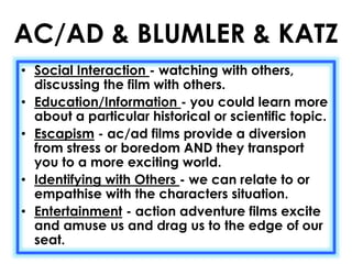 AC/AD & BLUMLER & KATZ 
• Social Interaction - watching with others, 
discussing the film with others. 
• Education/Information - you could learn more 
about a particular historical or scientific topic. 
• Escapism - ac/ad films provide a diversion 
from stress or boredom AND they transport 
you to a more exciting world. 
• Identifying with Others - we can relate to or 
empathise with the characters situation. 
• Entertainment - action adventure films excite 
and amuse us and drag us to the edge of our 
seat. 
 