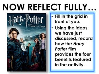 NOW REFLECT FULLY… 
• Fill in the grid in 
front of you. 
• Using the ideas 
we have just 
discussed, record 
how the Harry 
Potter film 
provides the four 
benefits featured 
in the activity. 
 