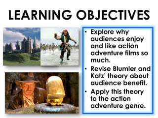 LEARNING OBJECTIVES 
• Explore why 
audiences enjoy 
and like action 
adventure films so 
much. 
• Revise Blumler and 
Katz’ theory about 
audience benefit. 
• Apply this theory 
to the action 
adventure genre. 
 