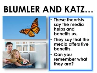 BLUMLER AND KATZ… 
• These theorists 
say the media 
helps and 
benefits us. 
• They say that the 
media offers five 
benefits. 
• Can you 
remember what 
they are? 
 