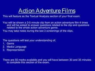 Action AdventureFilms
This will feature as the Textual Analysis section of your final exam.
You will be shown a 3-5 minute clip from an action adventure film 4 times
and will be asked to answer questions related to the clip and questions
related to the whole action adventure genre.
You may take notes during the last 3 screenings of the clips.
The questions will test your understanding of;
1. Genre
2. Media Language
3. Representation
There are 50 marks available and you will have between 30 and 35 minutes
to complete this section of the exam.
 
