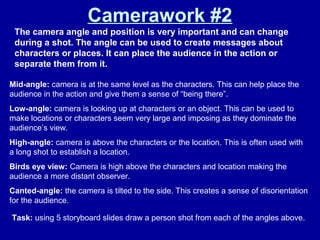 Camerawork #2
The camera angle and position is very important and can change
during a shot. The angle can be used to create messages about
characters or places. It can place the audience in the action or
separate them from it.
Mid-angle: camera is at the same level as the characters. This can help place the
audience in the action and give them a sense of “being there”.
Low-angle: camera is looking up at characters or an object. This can be used to
make locations or characters seem very large and imposing as they dominate the
audience’s view.
High-angle: camera is above the characters or the location. This is often used with
a long shot to establish a location.
Birds eye view: Camera is high above the characters and location making the
audience a more distant observer.
Canted-angle: the camera is tilted to the side. This creates a sense of disorientation
for the audience.
Task: using 5 storyboard slides draw a person shot from each of the angles above.
 