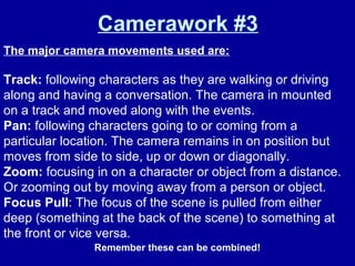 Camerawork #3
The major camera movements used are:
Track: following characters as they are walking or driving
along and having a conversation. The camera in mounted
on a track and moved along with the events.
Pan: following characters going to or coming from a
particular location. The camera remains in on position but
moves from side to side, up or down or diagonally.
Zoom: focusing in on a character or object from a distance.
Or zooming out by moving away from a person or object.
Focus Pull: The focus of the scene is pulled from either
deep (something at the back of the scene) to something at
the front or vice versa.
Remember these can be combined!
 
