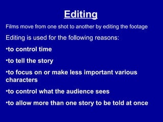 Editing
Films move from one shot to another by editing the footage
Editing is used for the following reasons:
•to control time
•to tell the story
•to focus on or make less important various
characters
•to control what the audience sees
•to allow more than one story to be told at once
 