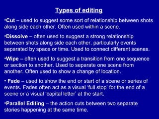Types of editing
•Cut – used to suggest some sort of relationship between shots
along side each other. Often used within a scene.
•Dissolve – often used to suggest a strong relationship
between shots along side each other, particularly events
separated by space or time. Used to connect different scenes.
•Wipe – often used to suggest a transition from one sequence
or section to another. Used to separate one scene from
another. Often used to show a change of location.
• Fade – used to show the end or start of a scene or series of
events. Fades often act as a visual ‘full stop’ for the end of a
scene or a visual ‘capital letter’ at the start.
•Parallel Editing – the action cuts between two separate
stories happening at the same time.
 
