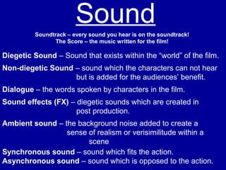 SoundSoundtrack – every sound you hear is on the soundtrack!
The Score – the music written for the film!
Diegetic Sound – Sound that exists within the “world” of the film.
Non-diegetic Sound – sound which the characters can not hear
but is added for the audiences’ benefit.
Dialogue – the words spoken by characters in the film.
Sound effects (FX) – diegetic sounds which are created in
post production.
Ambient sound – the background noise added to create a
sense of realism or verisimilitude within a
scene
Synchronous sound – sound which fits the action.
Asynchronous sound – sound which is opposed to the action.
 