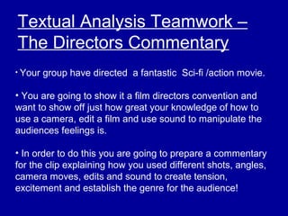 Textual Analysis Teamwork –
The Directors Commentary
• Your group have directed a fantastic Sci-fi /action movie.
• You are going to show it a film directors convention and
want to show off just how great your knowledge of how to
use a camera, edit a film and use sound to manipulate the
audiences feelings is.
• In order to do this you are going to prepare a commentary
for the clip explaining how you used different shots, angles,
camera moves, edits and sound to create tension,
excitement and establish the genre for the audience!
 