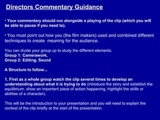 • Your commentary should run alongside a playing of the clip (which you will
be able to pause if you need to).
• You must point out how you (the film makers) used and combined different
techniques to create meaning for the audience.
You can divide your group up to study the different elements.
Group 1: Camerawork,
Group 2: Editing, Sound
A Structure to follow...
1. First as a whole group watch the clip several times to develop an
understanding about what it is trying to do (introduce the story and establish the
equilibrium, show an important piece of action happening, highlight the skills or
abilities of a character).
This will be the introduction to your presentation and you will need to explain the
context of the clip briefly at the start of the presentation.
Directors Commentary Guidance
 