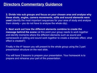 2. Divide into sub groups and focus on your chosen area and analyse why
these shots, angles, camera movements, edits and sound elements were
used (identify the most important sequences for your area of study and analyse
them closely – you do not have to analyse the whole clip).
3. Next work out how the different elements combine to create the
message behind the scene (at this point your group needs to work together
and identify moments where the different elements such as sound and
camerawork or editing and sound work together to create a dramatic effect, what
effect is created?)
Finally in the 4th
lesson you will present to the whole group using the 3 part
presentation structure on the next slide.
You will have 3 lessons to prepare your presentation. Your homework is to
prepare and rehearse your part of the presentation.
Directors Commentary Guidance
 