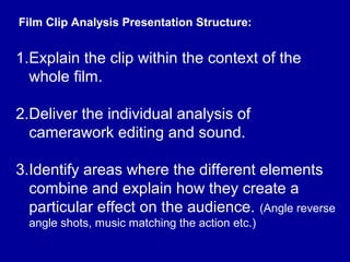 Film Clip Analysis Presentation Structure:
1.Explain the clip within the context of the
whole film.
2.Deliver the individual analysis of
camerawork editing and sound.
3.Identify areas where the different elements
combine and explain how they create a
particular effect on the audience. (Angle reverse
angle shots, music matching the action etc.)
 