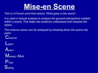 Mise-en Scene
This is a French word that means “What goes in the scene”.
It is used in textual analysis to analyse the general atmosphere created
within a scene. This helps the audience understand and interpret the
action.
The mise-en scene can be analyzed by breaking down the scene into
parts:
Costume
Action
Lights
Makeup / Motif
Props
Setting
 
