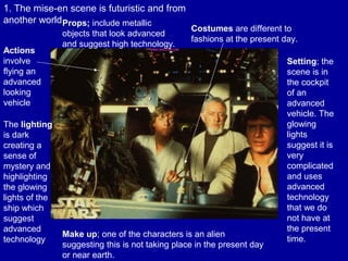 1. The mise-en scene is futuristic and from
another world
Costumes are different to
fashions at the present day.
Actions
involve
flying an
advanced
looking
vehicle
The lighting
is dark
creating a
sense of
mystery and
highlighting
the glowing
lights of the
ship which
suggest
advanced
technology
Make up; one of the characters is an alien
suggesting this is not taking place in the present day
or near earth.
Setting; the
scene is in
the cockpit
of an
advanced
vehicle. The
glowing
lights
suggest it is
very
complicated
and uses
advanced
technology
that we do
not have at
the present
time.
Props; include metallic
objects that look advanced
and suggest high technology.
 