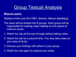 Group Textual Analysis
Mise-en scene
Raiders of the Lost Ark (1981, director; Steven Spielberg)
The class will be divided into 6 groups. Each group will be
responsible for making notes relating to one aspect of
mise-en scene.
1. Watch the clip all the way through without taking notes.
2. Watch the clip for a second time. You may take notes on
your area of study.
3. Discuss your findings with others in your group.
4. Watch the clip again to expand your notes.
 