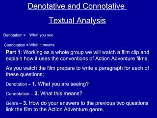 Denotative and Connotative
Textual Analysis
Denotation = What you see
Connotation = What it means
Part 1: Working as a whole group we will watch a flim clip and
explain how it uses the conventions of Action Adventure films.
As you watch the film prepare to write a paragraph for each of
these questions;
Denotation – 1. What you are seeing?
Connotation – 2. What this means?
Genre – 3. How do your answers to the previous two questions
link the film to the Action Adventure genre.
 