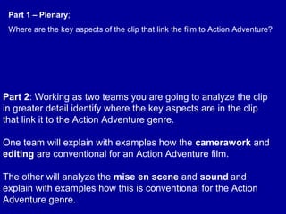 Part 2: Working as two teams you are going to analyze the clip
in greater detail identify where the key aspects are in the clip
that link it to the Action Adventure genre.
One team will explain with examples how the camerawork and
editing are conventional for an Action Adventure film.
The other will analyze the mise en scene and sound and
explain with examples how this is conventional for the Action
Adventure genre.
Part 1 – Plenary;
Where are the key aspects of the clip that link the film to Action Adventure?
 