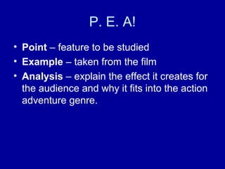 P. E. A!
• Point – feature to be studied
• Example – taken from the film
• Analysis – explain the effect it creates for
the audience and why it fits into the action
adventure genre.
 