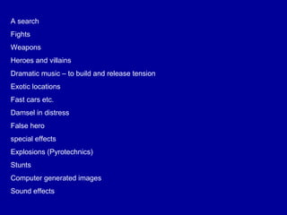 A search
Fights
Weapons
Heroes and villains
Dramatic music – to build and release tension
Exotic locations
Fast cars etc.
Damsel in distress
False hero
special effects
Explosions (Pyrotechnics)
Stunts
Computer generated images
Sound effects
 