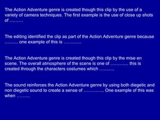 The Action Adventure genre is created though this clip by the use of a
variety of camera techniques. The first example is the use of close up shots
of ………
The editing identified the clip as part of the Action Adventure genre because
……… one example of this is …………
The Action Adventure genre is created though this clip by the mise en
scene. The overall atmosphere of the scene is one of ………… this is
created through the characters costumes which ……….
The sound reinforces the Action Adventure genre by using both diegetic and
non diegetic sound to create a sense of ………….. One example of this was
when ………
 