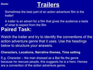 Trailers
Sometimes the best part of an action adventure film is the
trailer!
A trailer is an advert for a film that gives the audience a taste
of what to expect from the film
Starter
Characters, Locations, Narrative themes, Time setting
E.g. Character – the man dressed as a Bat fits the genre
because he rescues people, this suggests he is a hero. Heroes
are a convention of the action adventure genre.
Paired Task:
Watch the trailer and try to identify the conventions of the
action adventure genre that it uses. Use the headings
below to structure your answers.
 