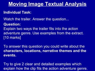 Moving Image Textual Analysis
Individual Task:
Watch the trailer. Answer the question...
Question:
Explain two ways the trailer fits into the action
adventure genre. Use examples from the extract.
[10 marks]
To answer this question you could write about the
characters, locations, narrative themes and the
events.
Try to give 2 clear and detailed examples which
explain how the clip fits the action adventure genre.
 