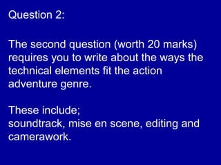 The second question (worth 20 marks)
requires you to write about the ways the
technical elements fit the action
adventure genre.
These include;
soundtrack, mise en scene, editing and
camerawork.
Question 2:
 