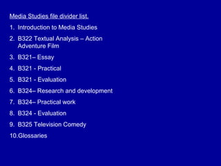 Media Studies file divider list.
1. Introduction to Media Studies
2. B322 Textual Analysis – Action
Adventure Film
3. B321– Essay
4. B321 - Practical
5. B321 - Evaluation
6. B324– Research and development
7. B324– Practical work
8. B324 - Evaluation
9. B325 Television Comedy
10.Glossaries
 