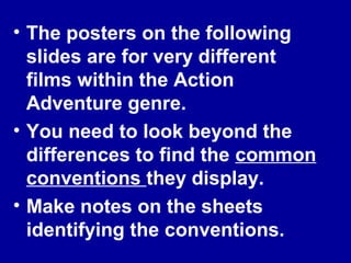 • The posters on the following
slides are for very different
films within the Action
Adventure genre.
• You need to look beyond the
differences to find the common
conventions they display.
• Make notes on the sheets
identifying the conventions.
 