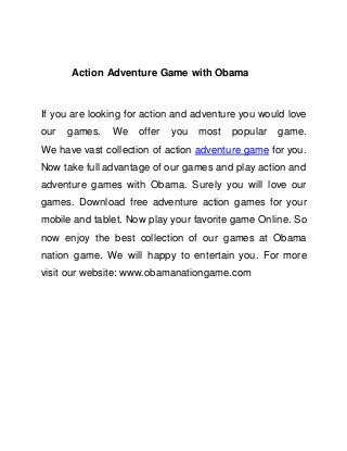 Action Adventure Game with Obama
If you are looking for action and adventure you would love
our games. We offer you most popular game.
We have vast collection of action adventure game for you.
Now take full advantage of our games and play action and
adventure games with Obama. Surely you will love our
games. Download free adventure action games for your
mobile and tablet. Now play your favorite game Online. So
now enjoy the best collection of our games at Obama
nation game. We will happy to entertain you. For more
visit our website: www.obamanationgame.com
 