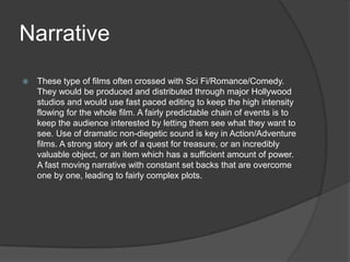 Narrative


These type of films often crossed with Sci Fi/Romance/Comedy.
They would be produced and distributed through major Hollywood
studios and would use fast paced editing to keep the high intensity
flowing for the whole film. A fairly predictable chain of events is to
keep the audience interested by letting them see what they want to
see. Use of dramatic non-diegetic sound is key in Action/Adventure
films. A strong story ark of a quest for treasure, or an incredibly
valuable object, or an item which has a sufficient amount of power.
A fast moving narrative with constant set backs that are overcome
one by one, leading to fairly complex plots.

 