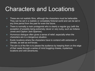 Characters and Locations








These are not realistic films, although the characters must be believable.
They can be set in a realistic or completely fictional world and can be set in
any time period from the past for even the future.
There is normally a main protagonist who is clearly a regular guy (with the
exception of possibly being extremely clever or very lucky, such as Indiana
Jones and Caption Jack Sparrow).
Humorous dialogue often gives a sense of relief, especially when the
characters are in a dangerous situation.
Exotic locations where the characters have to contend with extremes of
climate, as well as evil forces.
The aim is of the film is to please the audience by keeping them on the edge
of their seats through a series of mind boggling chases, mysterious
locations and wild adventures.

 