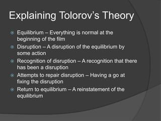 Explaining Tolorov’s Theory






Equilibrium – Everything is normal at the
beginning of the film
Disruption – A disruption of the equilibrium by
some action
Recognition of disruption – A recognition that there
has been a disruption
Attempts to repair disruption – Having a go at
fixing the disruption
Return to equilibrium – A reinstatement of the
equilibrium

 