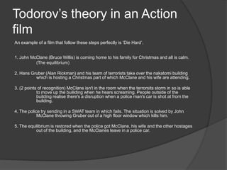 Todorov’s theory in an Action
film
An example of a film that follow these steps perfectly is ‘Die Hard’.

1. John McClane (Bruce Willis) is coming home to his family for Christmas and all is calm.
(The equilibrium)
2. Hans Gruber (Alan Rickman) and his team of terrorists take over the nakatomi building
which is hosting a Christmas part of which McClane and his wife are attending.
3. (2 points of recognition) McClane isn't in the room when the terrorsits storm in so is able
to move up the builiding when he hears screaming. People outside of the
building realise there's a disruption when a police man's car is shot at from the
building.
4. The police try sending in a SWAT team in which fails. The situation is solved by John
McClane throwing Gruber out of a high floor window which kills him.
5. The equilibrium is restored when the police got McClane, his wife and the other hostages
out of the building, and the McClanes leave in a police car.

 