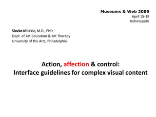 Museums & Web 2009
                                                   April 15-19
                                                  Indianapolis

Slavko Milekic, M.D., PhD
Dept. of Art Education & Art Therapy
University of the Arts, Philadelphia




          Action, affection & control:
Interface guidelines for complex visual content
 