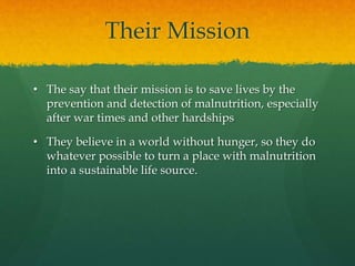 Their Mission
• The say that their mission is to save lives by the
prevention and detection of malnutrition, especially
after war times and other hardships
• They believe in a world without hunger, so they do
whatever possible to turn a place with malnutrition
into a sustainable life source.
 