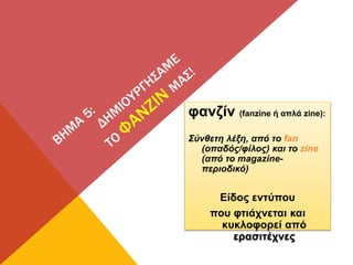 φανζίν (fanzine ή απλά zine):
Σύνθετη λέξη, από το fan
(οπαδός/φίλος) και το zine
(από το magazine-
περιοδικό)
Είδος εντύπου
που φτιάχνεται και
κυκλοφορεί από
ερασιτέχνες
 