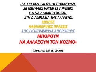 «ΔΕ ΧΡΕΙΑΖΕΤΑΙ ΝΑ ΠΡΟΒΑΙΝΟΥΜΕ
ΣΕ ΜΕΓΑΛΕΣ ΗΡΩΙΚΕΣ ΠΡΑΞΕΙΣ
ΓΙΑ ΝΑ ΣΥΜΜΕΤΕΧΟΥΜΕ
ΣΤΗ ΔΙΑΔΙΚΑΣΙΑ ΤΗΣ ΑΛΛΑΓΗΣ.
ΜΙΚΡΕΣ
ΚΑΘΗΜΕΡΙΝΕΣ ΠΡΑΞΕΙΣ
ΑΠΟ ΕΚΑΤΟΜΜΥΡΙΑ ΑΝΘΡΩΠΟΥΣ
ΜΠΟΡΟΥΝ
ΝΑ ΑΛΛΑΞΟΥΝ ΤΟΝ ΚΟΣΜΟ»
ΧΑΟΥΑΡΝΤ ΖΙΝ, ΙΣΤΟΡΙΚΟΣ
 