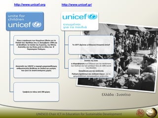http://www.unicef.org                             http://www.unicef.gr/




 Είναι θ οργάνωςθ των Θνωμζνων Εκνϊν για τα
Παιδιά που ιδρφκθκε ςτισ 11 Δεκεμβρίου 1946 για
 να βοθκιςει τα παιδιά τθσ Ευρϊπθσ, τθσ Μζςθσ            Σο 1977 ιδρφεται θ Ελλθνικι Επιτροπι Unicef
  Ανατολισ και τθσ Κίνασ μετά το τζλοσ του Βϋ
             Παγκοςμίου Πολζμου.




                                                                       ΢κοπόσ τθσ είναι
                                                        θ πλθροφόρθςθ των Ελλινων για τθν κατάςταςθ
 Αποςτολι τθσ UNICEF θ παροχι μακροπρόκεςμθσ            των παιδιών και των μθτζρων τουσ ςε κάκε γωνιά
  ανκρωπιςτικισ βοικειασ ςε παιδιά και μθτζρεσ                            του πλανιτθ
      που ηουν ςε αναπτυςςόμενεσ χϊρεσ                          Εκπαίδευςθ για τθν ανάπτυξθ
                                                         Πϊλθςθ προϊόντων και ςυλλογι πόρων για τθ
                                                          χρθματοδότθςθ προγραμμάτων ανάπτυξθσ.




        Γραφεία ςε πάνω από 200 χϊρεσ
                                                                                           Ελλάδα : Συςςίτιο



                       UNESCO Chair ICT in Education for Sustainable Development
 
