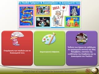 Ζκκεςθ των ζργων ςε εκδιλωςθ
                                                                  ςε θμερομθνία κοντινι τθσ 20θσ
Ενθμζρωςθ των παιδιϊν για τα
                                     Δθμιουργικι ζκφραςθ              Νοεμβρίου, επετείου τθσ
      δικαιϊματά τουσ
                                                                  υιοκζτθςθσ τθσ ΢φμβαςθσ για τα
                                                                      Δικαιϊματα του Παιδιοφ




                   UNESCO Chair ICT in Education for Sustainable Development
 