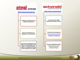 http://www.actionaid.org             http://www.actionaid.gr/




     Διεκνισ μθ κερδοςκοπικι, μθ          Λειτουργεί από το 1998
        κυβερνθτικι οργάνωςθ           Πρόγραμμα Αναδοχισ Παιδιοφ




      ΢τόχοσ: Καταπολζμθςθ τθσ           Εκπαιδευτικά προγράμματα
     φτϊχειασ και τθσ ανιςότθτασ         http://education.actionaid.gr
                                          Εκςτρατείεσ ενθμζρωςθσ




    Αναπτυξιακά προγράμματα και
    δράςεισ ςε περιςςότερεσ από 40      Παγκόςμια Εβδομάδα Δράςθσ
      χϊρεσ του αναπτυςςόμενου             Ζνασ Κόςμοσ Άνω Κάτω
    κόςμου ςε ςυνεργαςία με 2.000            Κόντρα ΢το Ρεφμα
    τοπικζσ οργανϊςεισ και ομάδεσ




UNESCO Chair ICT in Education for Sustainable Development
 