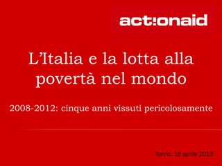 L’Italia e la lotta alla
povertà nel mondo
2008-2012: cinque anni vissuti pericolosamente
Torino, 16 aprile 2013
 