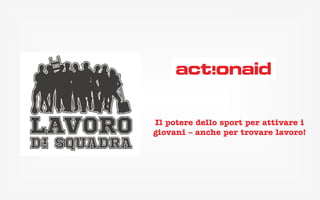 Il potere dello sport per 
attivare i giovani – anche 
per trovare lavoro! 
www.lavorodisquadra.org #lavorodisquadra http://bit.ly/lavorodisquadra 
Luca Fanelli – 342 0836106 – luca.fanelli@actionaid.org 
 