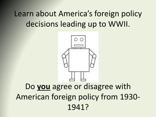 Learn about America’s foreign policy
decisions leading up to WWII.
Do you agree or disagree with
American foreign policy from 1930-
1941?
 