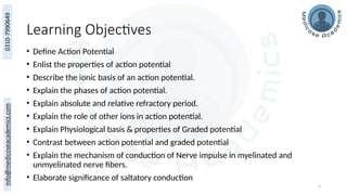 2
Learning Objectives
• Define Action Potential
• Enlist the properties of action potential
• Describe the ionic basis of an action potential.
• Explain the phases of action potential.
• Explain absolute and relative refractory period.
• Explain the role of other ions in action potential.
• Explain Physiological basis & properties of Graded potential
• Contrast between action potential and graded potential
• Explain the mechanism of conduction of Nerve impulse in myelinated and
unmyelinated nerve fibers.
• Elaborate significance of saltatory conduction
 
