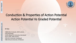 Conduction & Properties of Action Potential
Action Potential Vs Graded Potential
Dr Faiza
MBBS (Best Graduate, AIMC Lahore)
FCPS Physiology,
MHPE (Riphah Int University, Islamabad)
ICMT, CHPE, DHPE (STMU)
MPH (GC University, Faisalabad)
MBA (Virtual University of Pakistan)
 