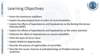 53
Learning Objectives
• Name the membrane stabilizers.
• Explain the physiological basis of action of Local Anesthetics.
• Explain the effects of hyperkalemia and Hypokalemia on the Resting Membrane
Potential (RMP).
• Explain the effects of hyperkalemia and Hypokalemia on the action potential.
• Elaborate the effect of hypocalcemia on neuron excitability.
• Enlist the types of nerve injury
• Explain Wallerian degeneration.
• Describe the process of regeneration of nerve fiber.
• Describe the causes, features & pathophysiology of Multiple sclerosis, GB
syndrome.
 