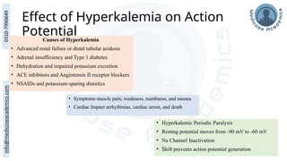Effect of Hyperkalemia on Action
Potential
Causes of Hyperkalemia
• Advanced renal failure or distal tubular acidosis
• Adrenal insufficiency and Type 1 diabetes
• Dehydration and impaired potassium excretion
• ACE inhibitors and Angiotensin II receptor blockers
• NSAIDs and potassium-sparing diuretics
• Symptoms muscle pain, weakness, numbness, and nausea
• Cardiac Impact arrhythmias, cardiac arrest, and death
• Hyperkalemic Periodic Paralysis
• Resting potential moves from -90 mV to -60 mV
• Na Channel Inactivation
• Shift prevents action potential generation
 