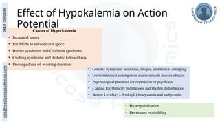 Effect of Hypokalemia on Action
Potential
Causes of Hyperkalemia
• Increased losses
• Ion Shifts to intracellular space
• Bartter syndrome and Gitelman syndrome
• Cushing syndrome and diabetic ketoacidosis
• Prolonged use of -wasting diuretics
• General Symptoms weakness, fatigue, and muscle cramping
• Gastrointestinal constipation due to smooth muscle effects
• Psychological potential for depression or psychosis
• Cardiac Rhythmicity palpitations and rhythm disturbances
• Severe Levels (<2.5 mEq/L) bradycardia and tachycardia
• Hyperpolarization
• Decreased excitability
 