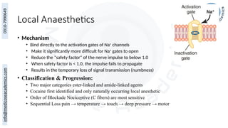 Local Anaesthetics
• Mechanism
• Bind directly to the activation gates of Na+
channels
• Make it significantly more difficult for Na+
gates to open
• Reduce the "safety factor" of the nerve impulse to below 1.0
• When safety factor is < 1.0, the impulse fails to propagate
• Results in the temporary loss of signal transmission (numbness)
• Classification & Progression:
• Two major categories ester-linked and amide-linked agents
• Cocaine first identified and only naturally occurring local anesthetic
• Order of Blockade Nociceptive (C fibers) are most sensitive
• Sequential Loss pain → temperature → touch → deep pressure → motor
 